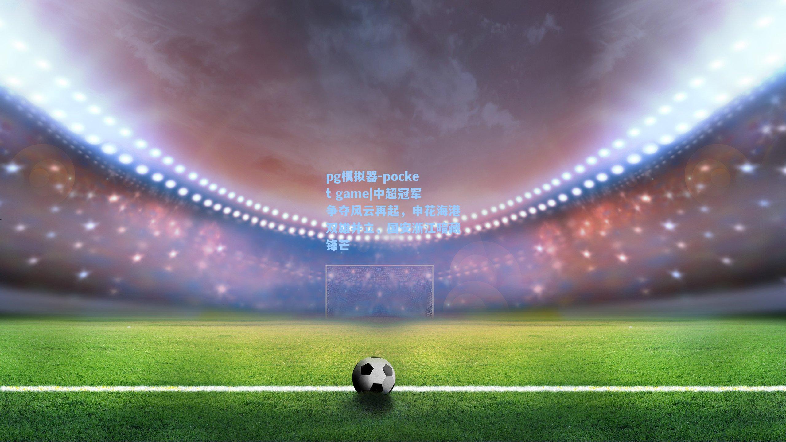 中超冠军争夺风云再起，申花海港双雄并立，国安浙江暗藏锋芒